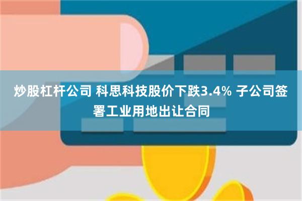 炒股杠杆公司 科思科技股价下跌3.4% 子公司签署工业用地出让合同