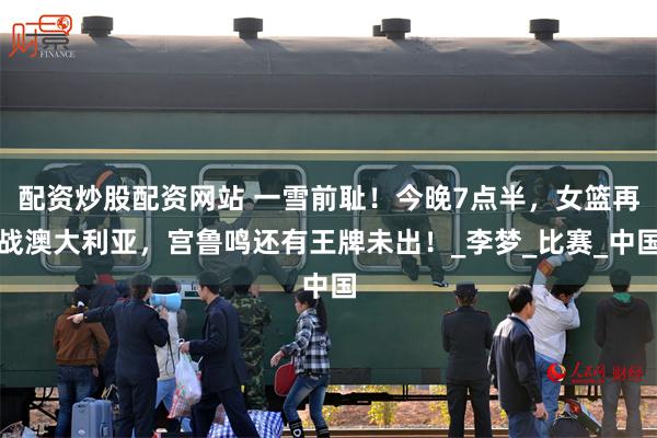 配资炒股配资网站 一雪前耻！今晚7点半，女篮再战澳大利亚，宫鲁鸣还有王牌未出！_李梦_比赛_中国