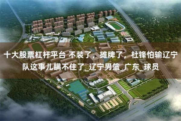十大股票杠杆平台 不装了，摊牌了，杜锋怕输辽宁队这事儿瞒不住了_辽宁男篮_广东_球员