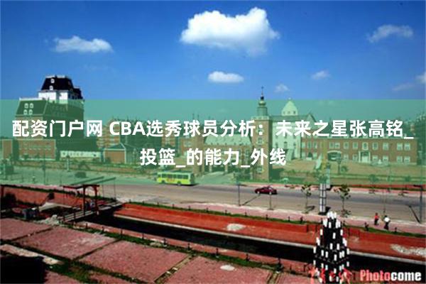 配资门户网 CBA选秀球员分析：未来之星张高铭_投篮_的能力_外线