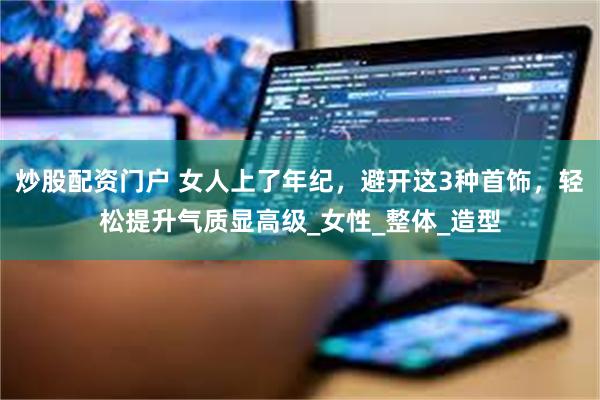 炒股配资门户 女人上了年纪，避开这3种首饰，轻松提升气质显高级_女性_整体_造型