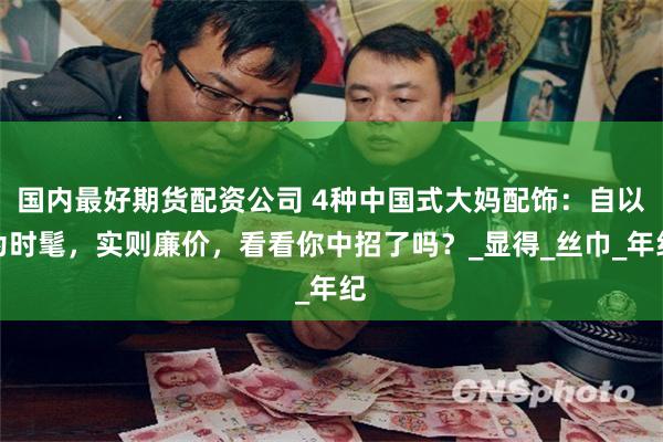 国内最好期货配资公司 4种中国式大妈配饰：自以为时髦，实则廉价，看看你中招了吗？_显得_丝巾_年纪