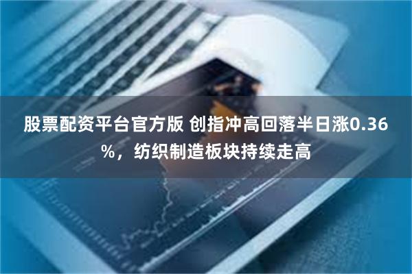 股票配资平台官方版 创指冲高回落半日涨0.36%，纺织制造板块持续走高