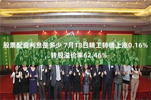 股票配资利息是多少 7月18日精工转债上涨0.16%，转股溢价率62.46%