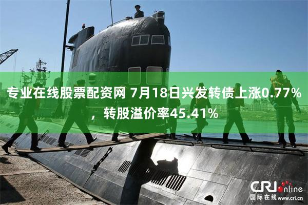 专业在线股票配资网 7月18日兴发转债上涨0.77%，转股溢价率45.41%