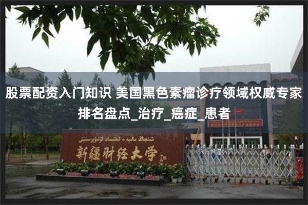 股票配资入门知识 美国黑色素瘤诊疗领域权威专家排名盘点_治疗_癌症_患者