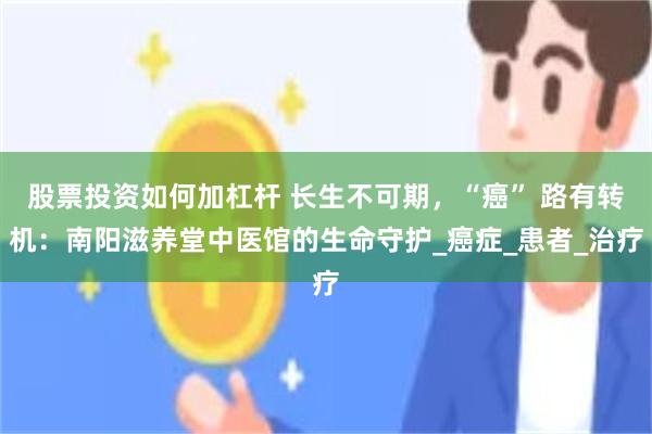 股票投资如何加杠杆 长生不可期，“癌” 路有转机：南阳滋养堂中医馆的生命守护_癌症_患者_治疗