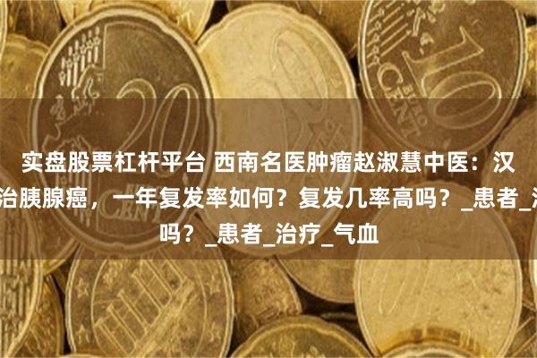 实盘股票杠杆平台 西南名医肿瘤赵淑慧中医：汉方堂中药治胰腺癌，一年复发率如何？复发几率高吗？_患者_治疗_气血