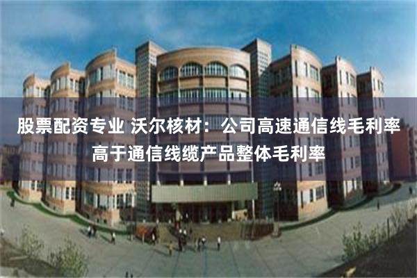 股票配资专业 沃尔核材：公司高速通信线毛利率高于通信线缆产品整体毛利率