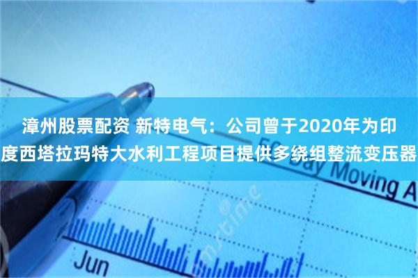 漳州股票配资 新特电气：公司曾于2020年为印度西塔拉玛特大水利工程项目提供多绕组整流变压器
