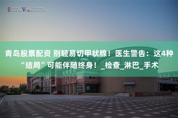 青岛股票配资 别轻易切甲状腺！医生警告：这4种“结局”可能伴随终身！_检查_淋巴_手术
