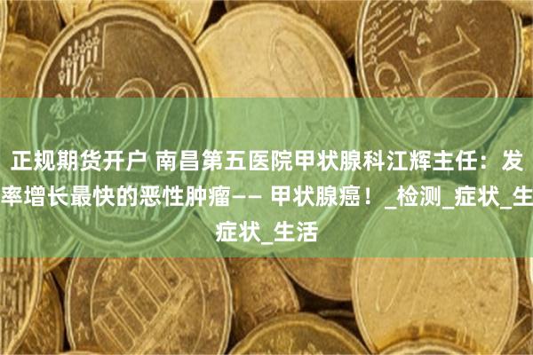 正规期货开户 南昌第五医院甲状腺科江辉主任：发病率增长最快的恶性肿瘤—— 甲状腺癌！_检测_症状_生活