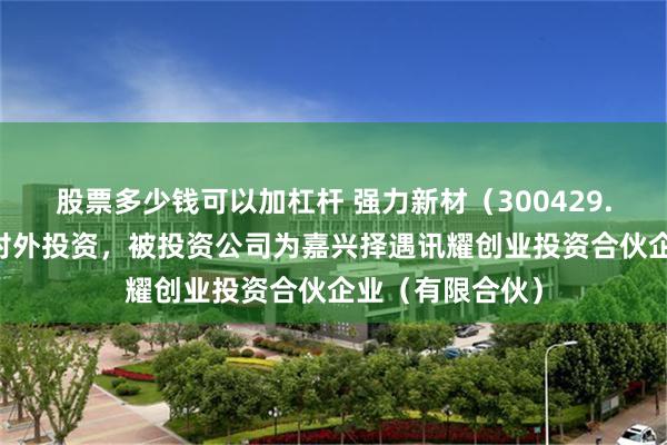 股票多少钱可以加杠杆 强力新材（300429.SZ）新增一起对外投资，被投资公司为嘉兴择遇讯耀创业投资合伙企业（有限合伙）