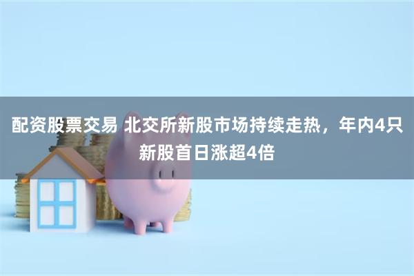 配资股票交易 北交所新股市场持续走热，年内4只新股首日涨超4倍