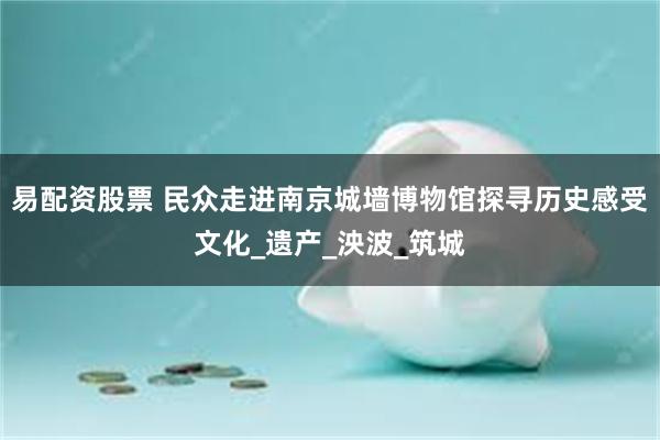 易配资股票 民众走进南京城墙博物馆探寻历史感受文化_遗产_泱波_筑城