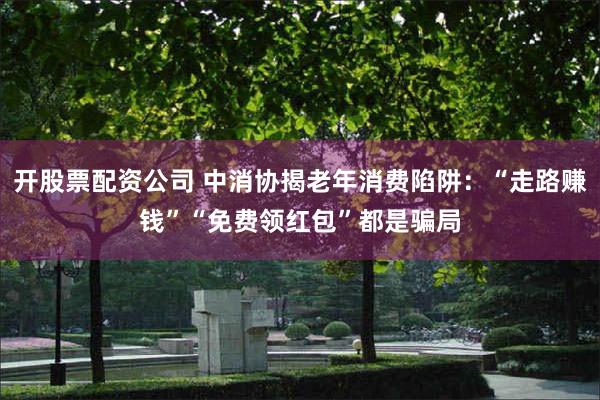 开股票配资公司 中消协揭老年消费陷阱：“走路赚钱”“免费领红包”都是骗局
