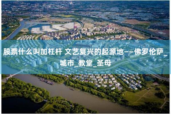 股票什么叫加杠杆 文艺复兴的起源地——佛罗伦萨_城市_教堂_圣母