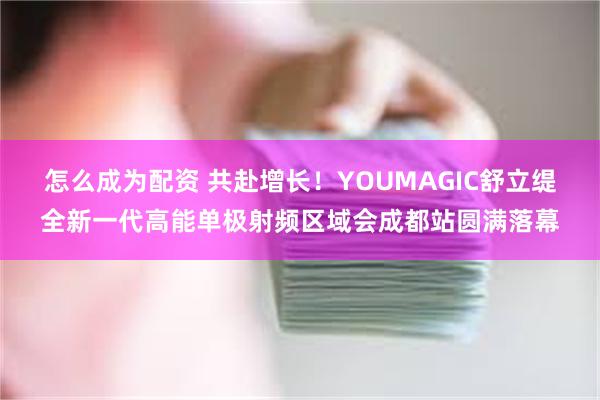 怎么成为配资 共赴增长！YOUMAGIC舒立缇全新一代高能单极射频区域会成都站圆满落幕