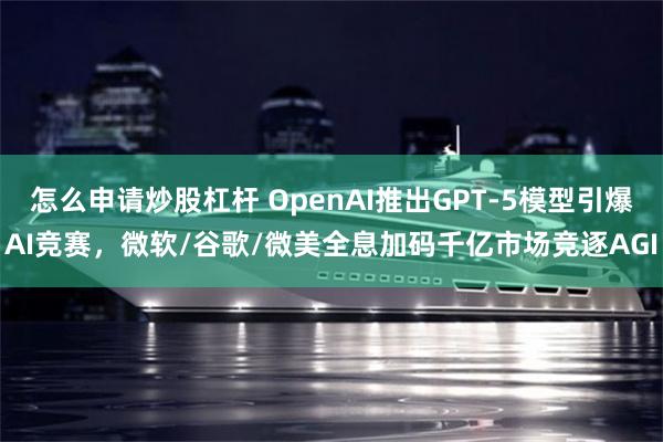 怎么申请炒股杠杆 OpenAI推出GPT-5模型引爆AI竞赛，微软/谷歌/微美全息加码千亿市场竞逐AGI