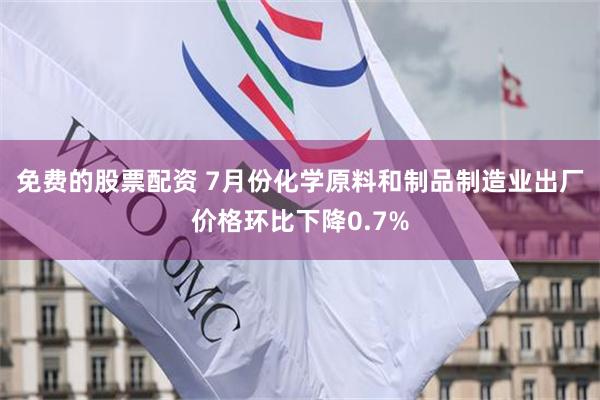 免费的股票配资 7月份化学原料和制品制造业出厂价格环比下降0.7%