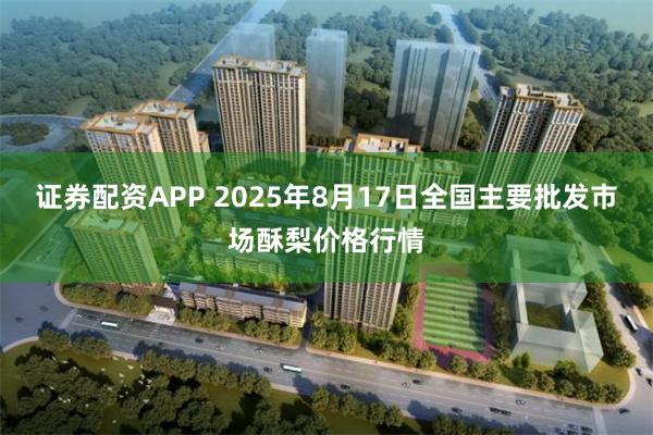 证券配资APP 2025年8月17日全国主要批发市场酥梨价格行情