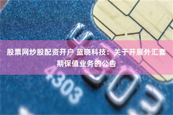 股票网炒股配资开户 蓝晓科技：关于开展外汇套期保值业务的公告