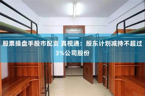 股票操盘手股市配资 真视通：股东计划减持不超过3%公司股份