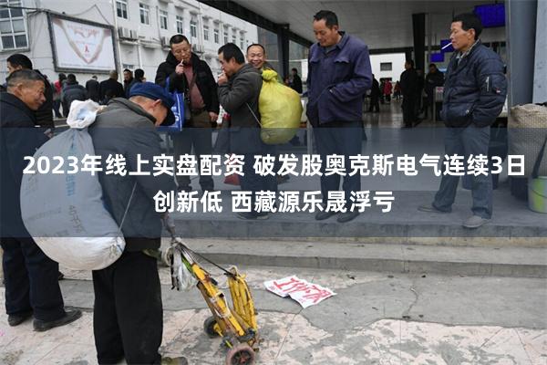 2023年线上实盘配资 破发股奥克斯电气连续3日创新低 西藏源乐晟浮亏