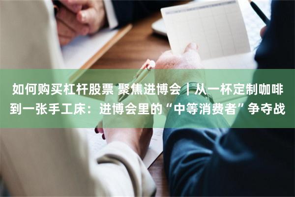 如何购买杠杆股票 聚焦进博会|从一杯定制咖啡到一张手工床:进博会里的“中等消费者”争夺战