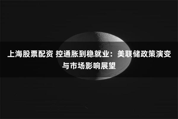 上海股票配资 控通胀到稳就业：美联储政策演变与市场影响展望